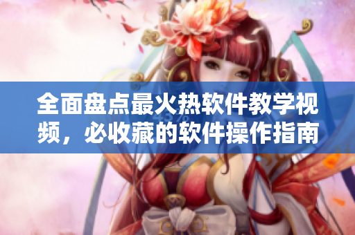 全面盘点最火热软件教学视频，必收藏的软件操作指南一网打尽
