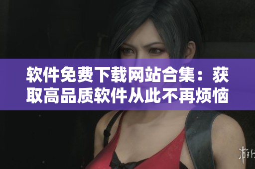 软件免费下载网站合集：获取高品质软件从此不再烦恼！