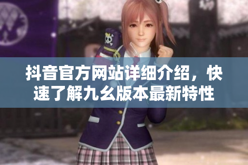 抖音官方网站详细介绍，快速了解九幺版本最新特性