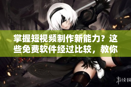 掌握短视频制作新能力？这些免费软件经过比较，教你快速实现！