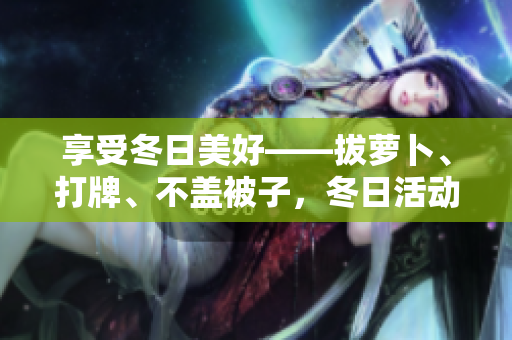 享受冬日美好——拔萝卜、打牌、不盖被子，冬日活动新推荐！