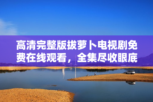 高清完整版拔萝卜电视剧免费在线观看，全集尽收眼底