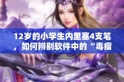 12岁的小学生内里塞4支笔，如何辨别软件中的“毒瘤”？