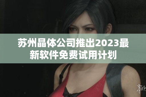 苏州晶体公司推出2023最新软件免费试用计划