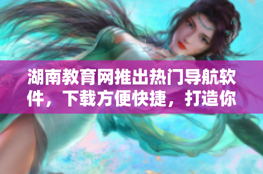 湖南教育网推出热门导航软件，下载方便快捷，打造你的专属导航助手！