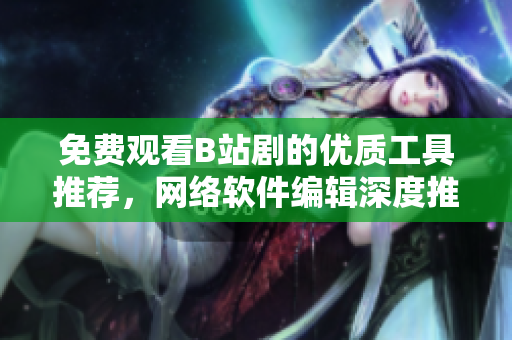 免费观看B站剧的优质工具推荐，网络软件编辑深度推荐！