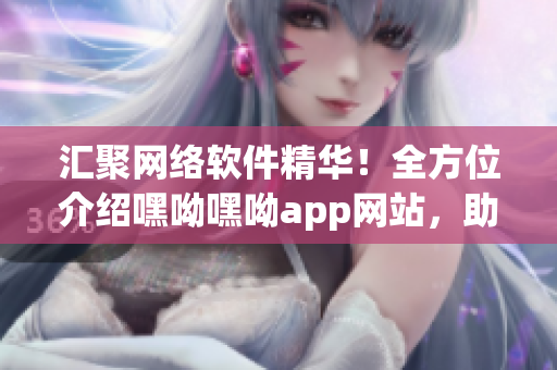 汇聚网络软件精华！全方位介绍嘿呦嘿呦app网站，助您更好地探索软件世界！