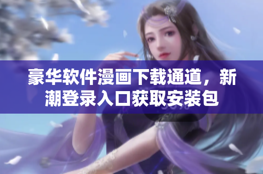 豪华软件漫画下载通道，新潮登录入口获取安装包