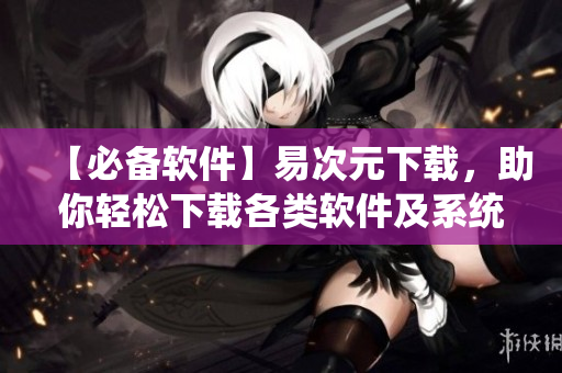 【必备软件】易次元下载，助你轻松下载各类软件及系统文件！