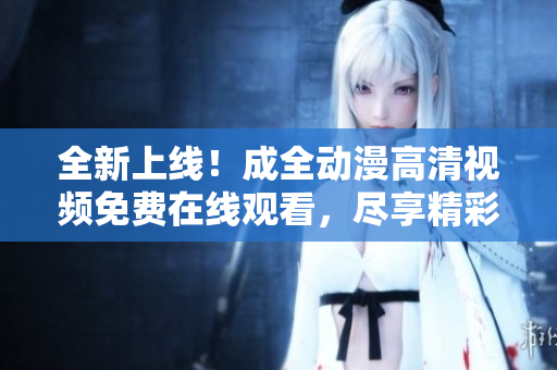 全新上线！成全动漫高清视频免费在线观看，尽享精彩动漫世界！