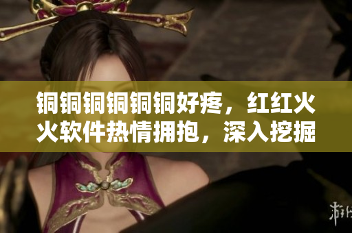 铜铜铜铜铜铜好疼，红红火火软件热情拥抱，深入挖掘创新无限可能