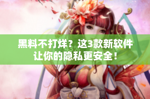 黑料不打烊？这3款新软件让你的隐私更安全！