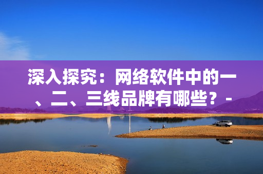 深入探究：网络软件中的一、二、三线品牌有哪些？-网络软件品牌分析