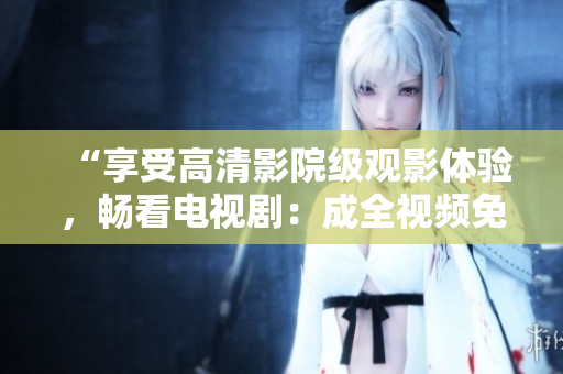 “享受高清影院级观影体验，畅看电视剧：成全视频免费在线播放”
