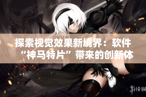 探索视觉效果新境界：软件“神马特片”带来的创新体验