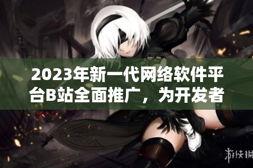 2023年新一代网络软件平台B站全面推广，为开发者打造创新入口！