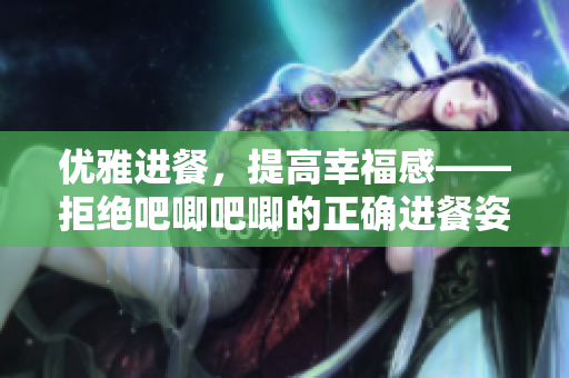 优雅进餐，提高幸福感——拒绝吧唧吧唧的正确进餐姿势
