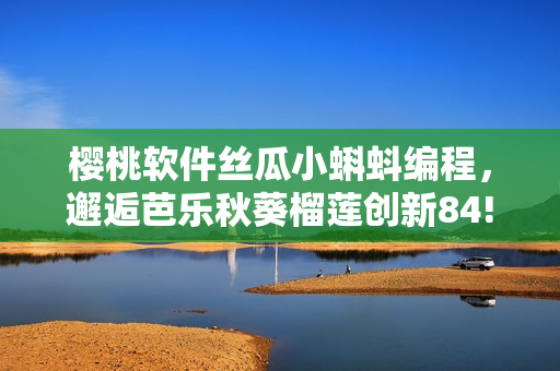 樱桃软件丝瓜小蝌蚪编程，邂逅芭乐秋葵榴莲创新84!