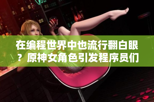 在编程世界中也流行翻白眼？原神女角色引发程序员们的情感共鸣