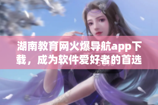 湖南教育网火爆导航app下载，成为软件爱好者的首选