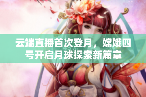 云端直播首次登月，嫦娥四号开启月球探索新篇章