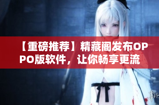 【重磅推荐】精藏阁发布OPPO版软件，让你畅享更流畅的网络使用