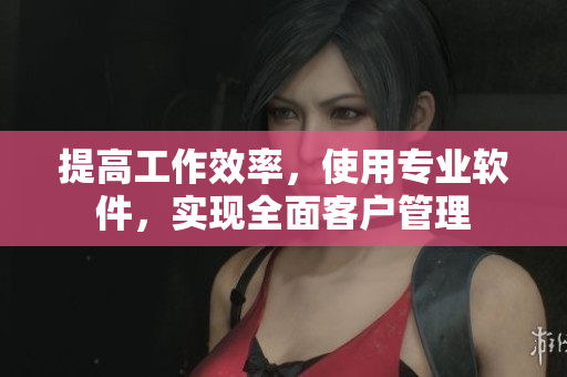 提高工作效率，使用专业软件，实现全面客户管理