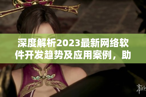 深度解析2023最新网络软件开发趋势及应用案例，助力企业转型升级