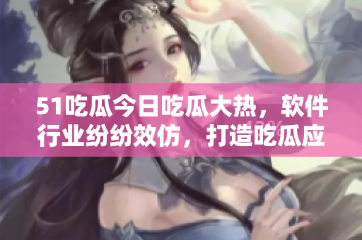 51吃瓜今日吃瓜大热，软件行业纷纷效仿，打造吃瓜应用