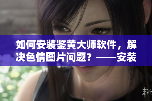 如何安装鉴黄大师软件，解决色情图片问题？——安装鉴黄大师软件详细教程