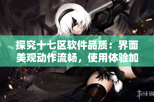 探究十七区软件品质：界面美观动作流畅，使用体验加倍精彩