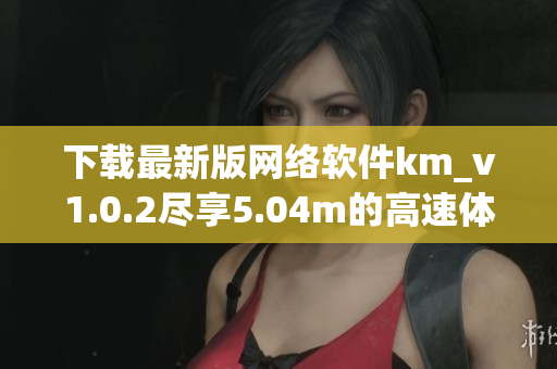 下载最新版网络软件km_v1.0.2尽享5.04m的高速体验