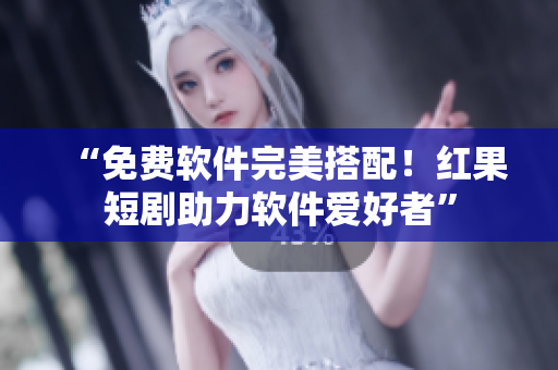 “免费软件完美搭配！红果短剧助力软件爱好者”