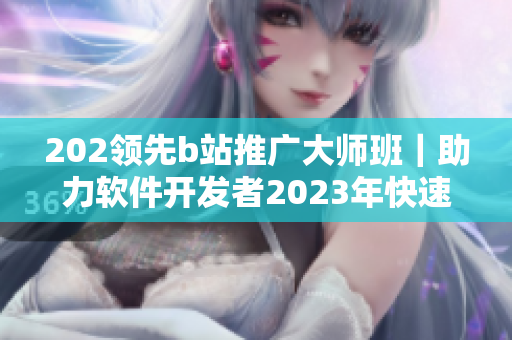 202领先b站推广大师班｜助力软件开发者2023年快速推广