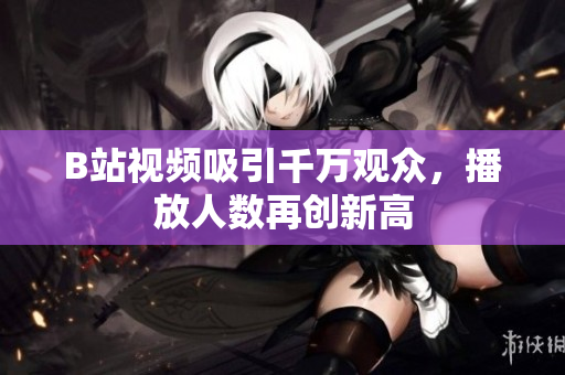 B站视频吸引千万观众，播放人数再创新高