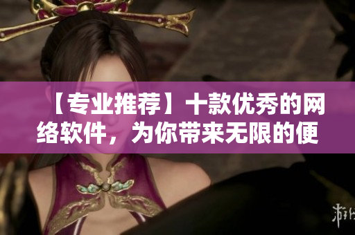 【专业推荐】十款优秀的网络软件，为你带来无限的便利与创新