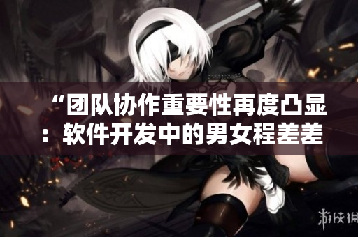 “团队协作重要性再度凸显：软件开发中的男女程差差差”