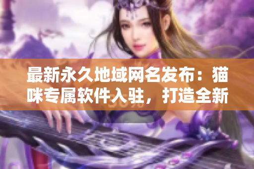 最新永久地域网名发布：猫咪专属软件入驻，打造全新网络体验！