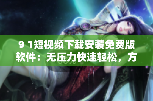 9 1短视频下载安装免费版软件：无压力快速轻松，方便实用！