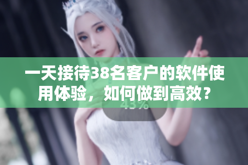 一天接待38名客户的软件使用体验，如何做到高效？