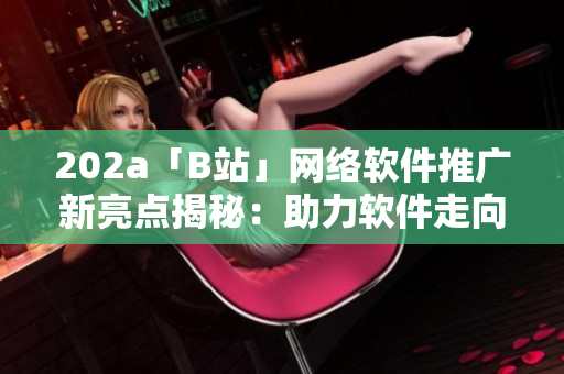 202a「B站」网络软件推广新亮点揭秘：助力软件走向2023创新前沿