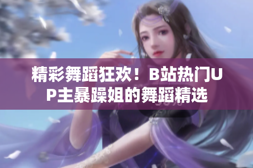 精彩舞蹈狂欢！B站热门UP主暴躁姐的舞蹈精选