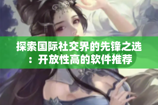 探索国际社交界的先锋之选：开放性高的软件推荐