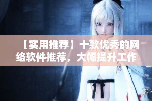 【实用推荐】十款优秀的网络软件推荐，大幅提升工作效率！
