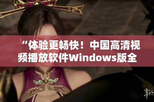 “体验更畅快！中国高清视频播放软件Windows版全新上线”