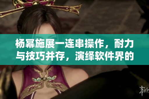杨幂施展一连串操作，耐力与技巧并存，演绎软件界的13分钟奇迹