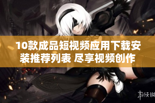10款成品短视频应用下载安装推荐列表 尽享视频创作乐趣