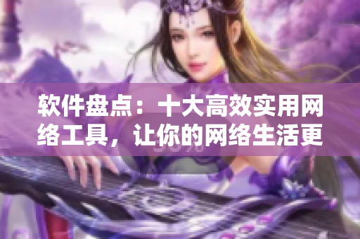 软件盘点：十大高效实用网络工具，让你的网络生活更加便捷高效！