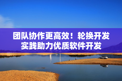 团队协作更高效！轮换开发实践助力优质软件开发