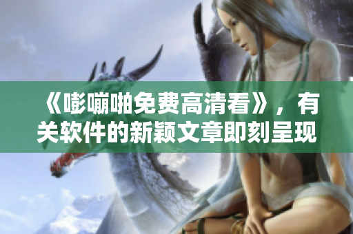 《嘭嘣啪免费高清看》，有关软件的新颖文章即刻呈现！